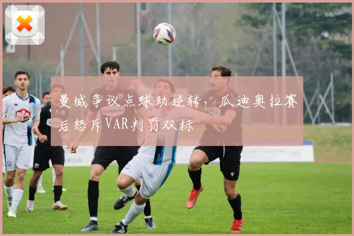 曼城争议点球助逆转,瓜迪奥拉赛后怒斥VAR判罚双标