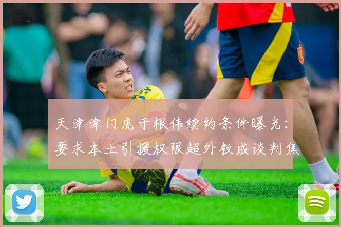 天津津门虎于根伟续约条件曝光:要求本土引援权限超外教成谈判焦点