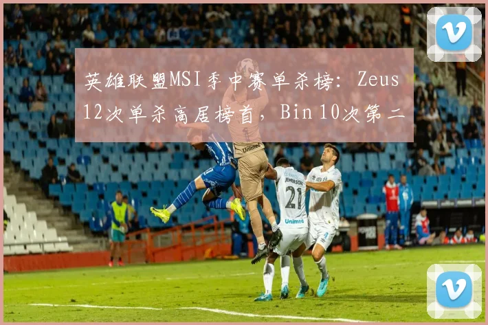 英雄联盟MSI季中赛单杀榜：Zeus 12次单杀高居榜首，Bin 10次第二