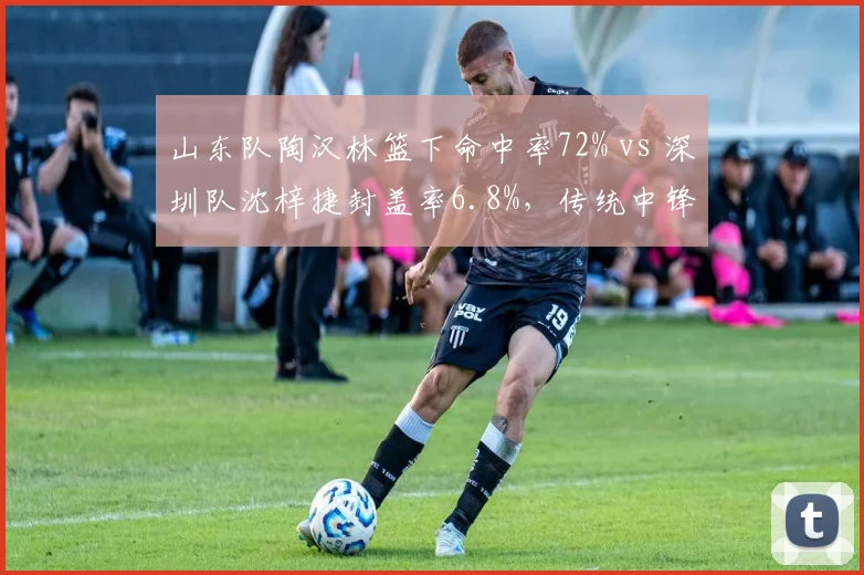 山东队陶汉林篮下命中率72% vs 深圳队沈梓捷封盖率6.8%,传统中锋与现代护框者之争