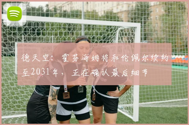 德天空:霍芬海姆将和伦佩尔续约至2031年,正在确认最后细节