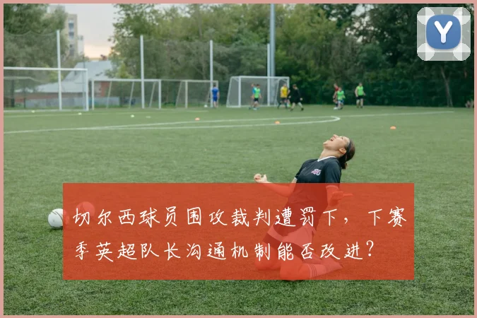 切尔西球员围攻裁判遭罚下,下赛季英超队长沟通机制能否改进?