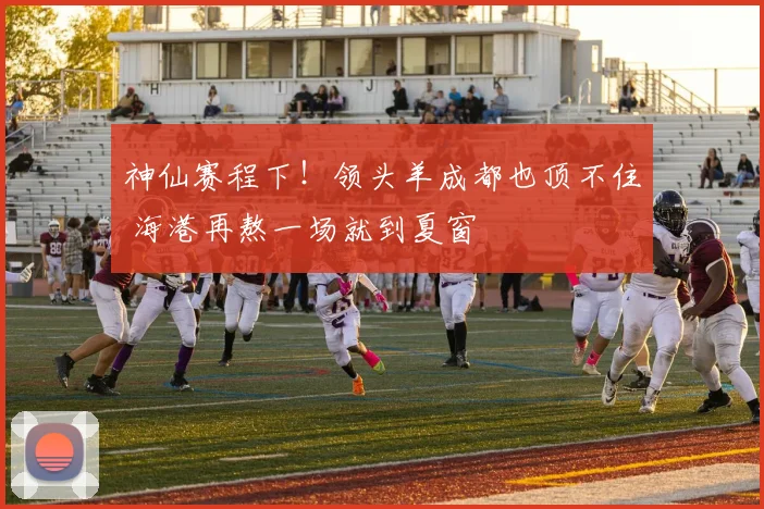神仙赛程下!领头羊成都也顶不住 海港再熬一场就到夏窗
