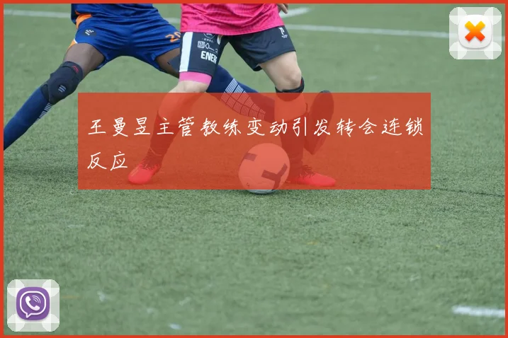 王曼昱主管教练变动引发转会连锁反应